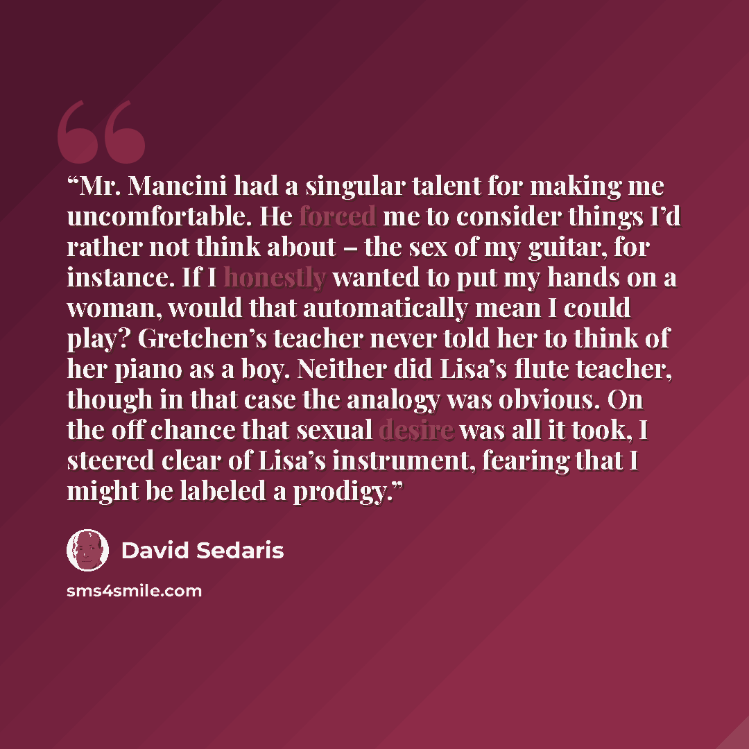 “Mr. Mancini had a singular talent for making me uncomfortable. He forced me to consider things I’d rather not think about – the sex of my guitar, for instance. If I honestly wanted to put my hands on a woman, would that automatically mean I could play? Gretchen’s teacher never told her to think of…” quote by David Sedaris