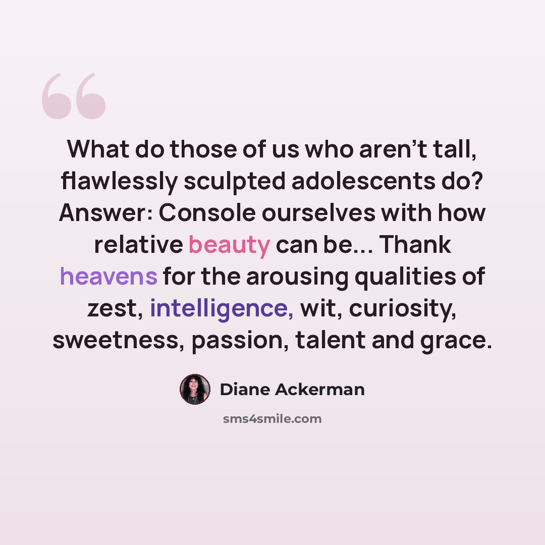 “What do those of us who aren't tall, flawlessly sculpted adolescents do? Answer: Console ourselves with how relative beauty can be... Thank heavens for the arousing qualities of zest, intelligence, wit, curiosity, sweetness, passion, talent and grace.” quote by Diane Ackerman
