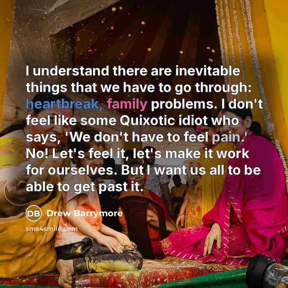 “I understand there are inevitable things that we have to go through: heartbreak, family problems. I don't feel like some Quixotic idiot who says, 'We don't have to feel pain.' No! Let's feel it, let's make it work for ourselves. But I want us all to be able to get past it.” quote by Drew Barrymore
