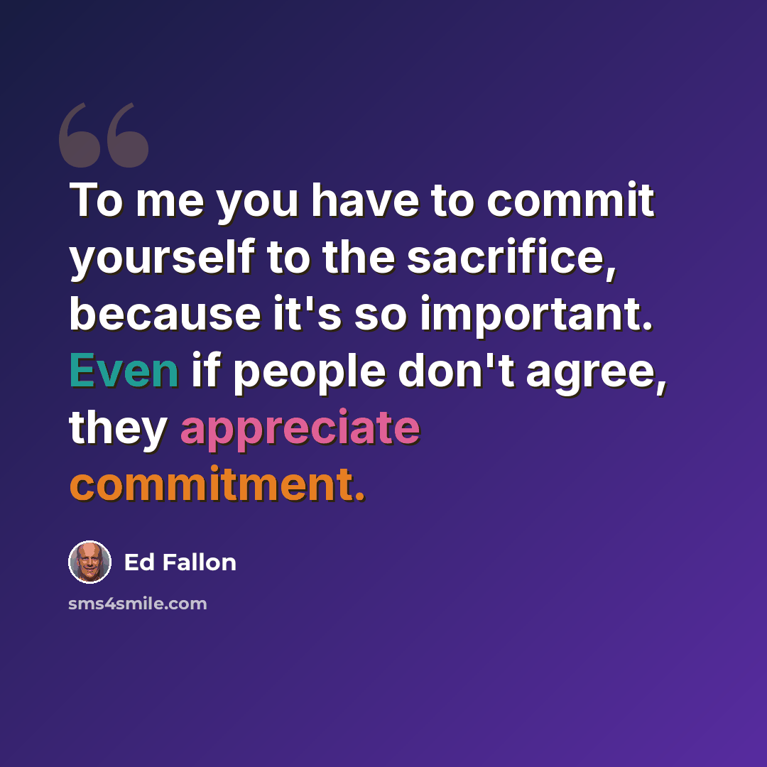 “To me you have to commit yourself to the sacrifice, because it's so important. Even if people don't agree, they appreciate commitment.” quote by Ed Fallon