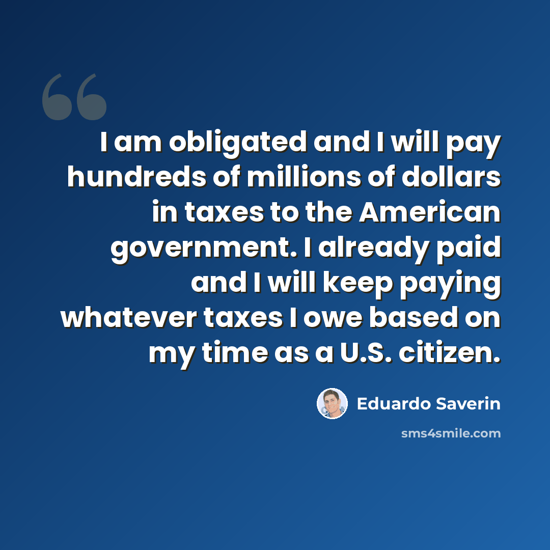“I am obligated and I will pay hundreds of millions of dollars in taxes to the American government. I already paid and I will keep paying whatever taxes I owe based on my time as a U.S. citizen.” quote by Eduardo Saverin