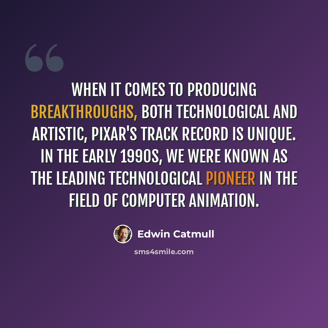 “When it comes to producing breakthroughs, both technological and artistic, Pixar's track record is unique. In the early 1990s, we were known as the leading technological pioneer in the field of computer animation.” quote by Edwin Catmull
