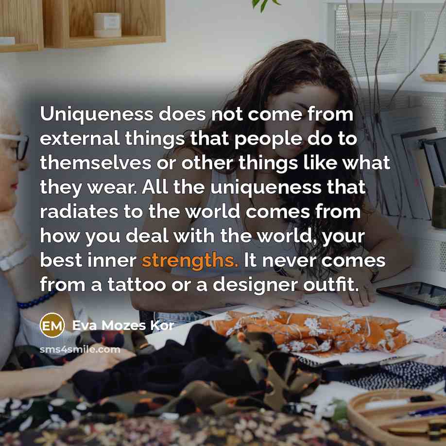 “Uniqueness does not come from external things that people do to themselves or other things like what they wear. All the uniqueness that radiates to the world comes from how you deal with the world, your best inner strengths. It never comes from a tattoo or a designer outfit.” quote by Eva Mozes Kor