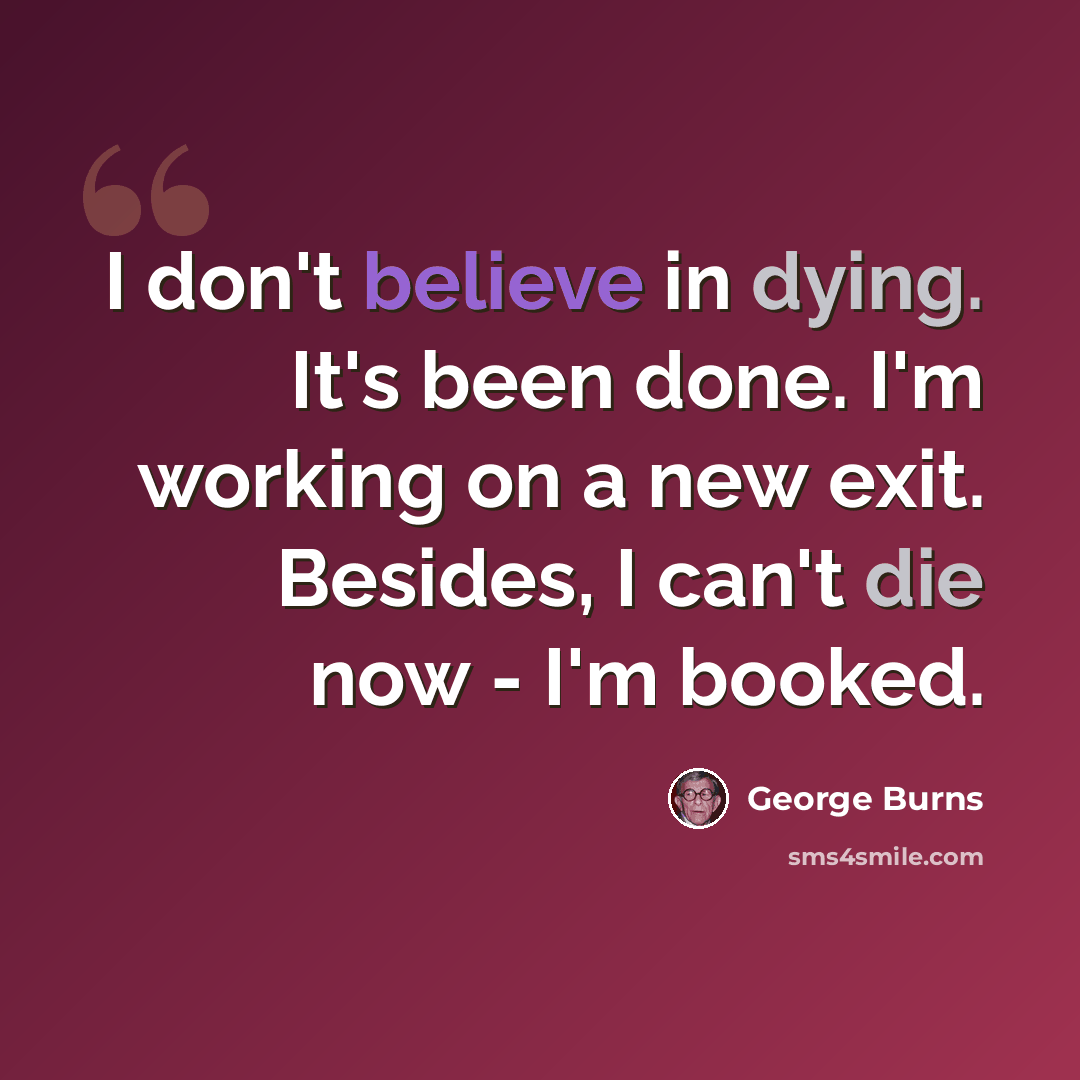“I don't believe in dying. It's been done. I'm working on a new exit. Besides, I can't die now - I'm booked.” quote by George Burns