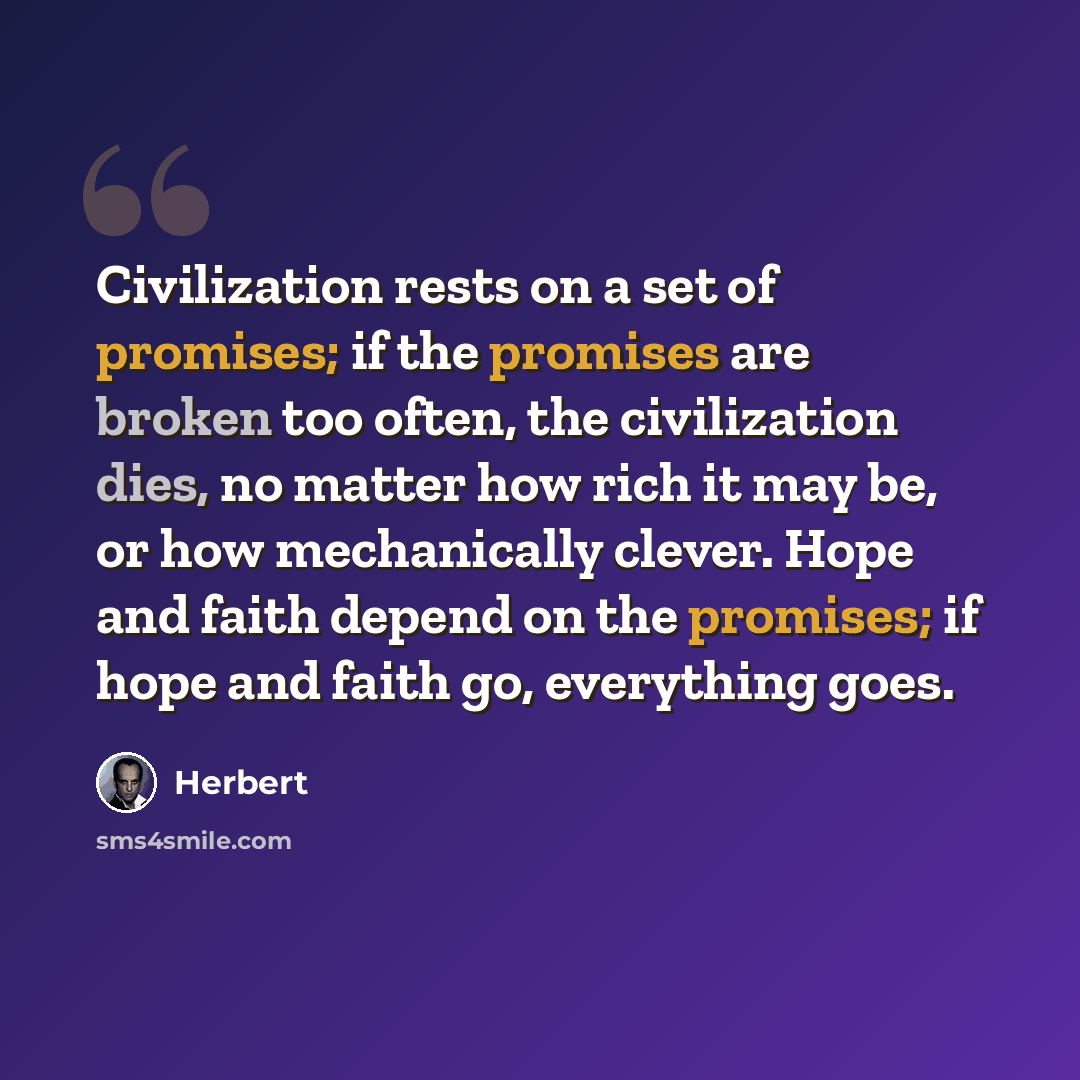 “Civilization rests on a set of promises; if the promises are broken too often, the civilization dies, no matter how rich it may be, or how mechanically clever. Hope and faith depend on the promises; if hope and faith go, everything goes.” quote by Herbert