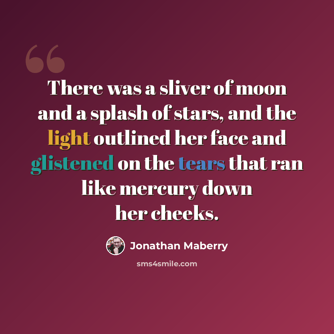 “There was a sliver of moon and a splash of stars, and the light outlined her face and glistened on the tears that ran like mercury down her cheeks.” quote by Jonathan Maberry