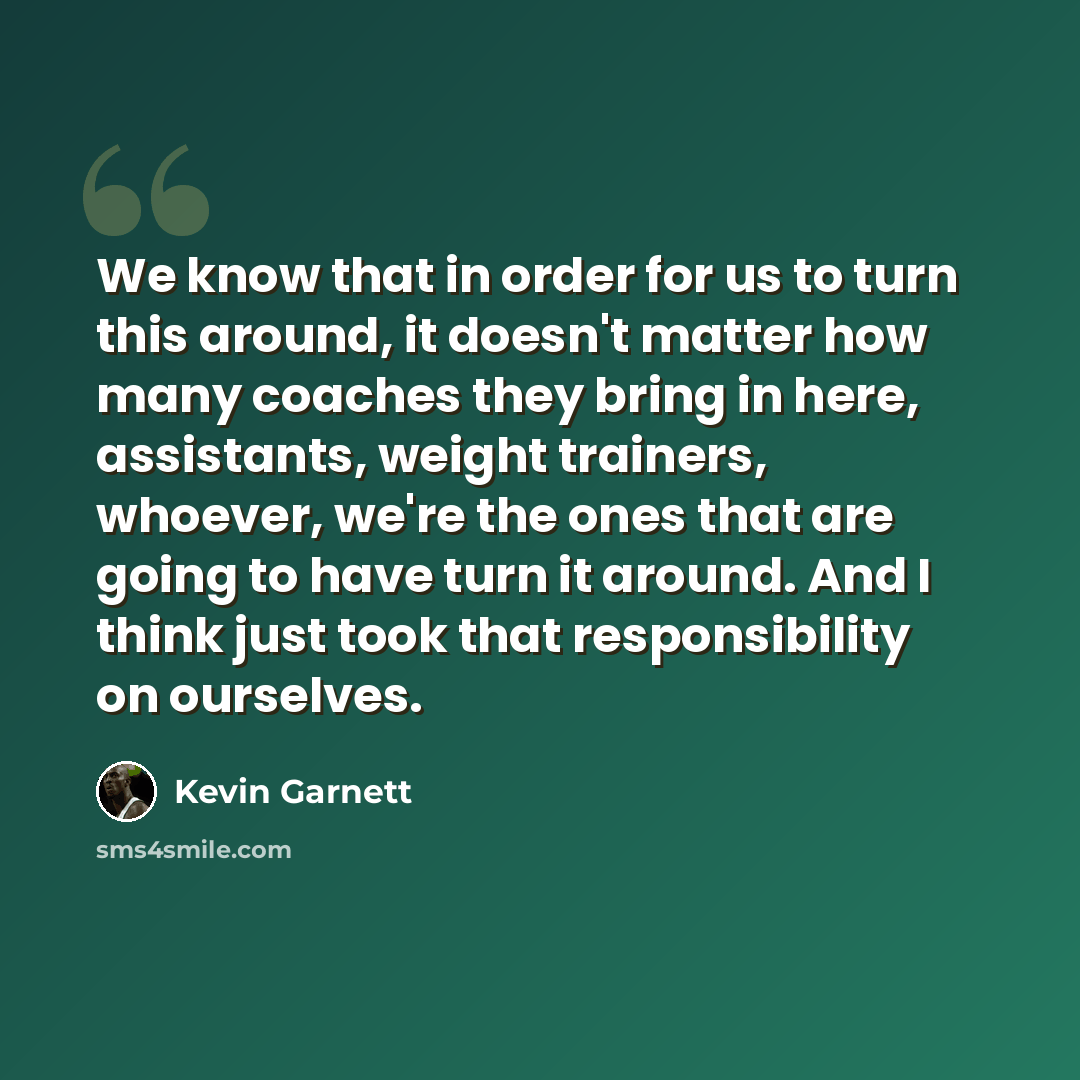 “We know that in order for us to turn this around, it doesn't matter how many coaches they bring in here, assistants, weight trainers, whoever, we're the ones that are going to have turn it around. And I think just took that responsibility on ourselves.” quote by Kevin Garnett