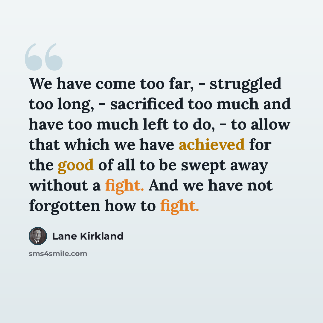 “We have come too far, - struggled too long, - sacrificed too much and have too much left to do, - to allow that which we have achieved for the good of all to be swept away without a fight. And we have not forgotten how to fight.” quote by Lane Kirkland