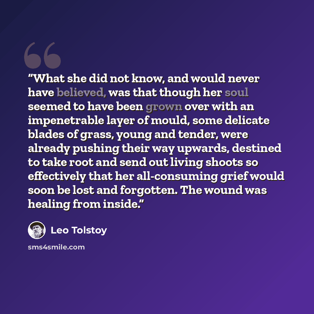 “What she did not know, and would never have believed, was that though her soul seemed to have been grown over with an impenetrable layer of mould, some delicate blades of grass, young and tender, were already pushing their way upwards, destined to take root and send out living shoots so…” quote by Leo Tolstoy
