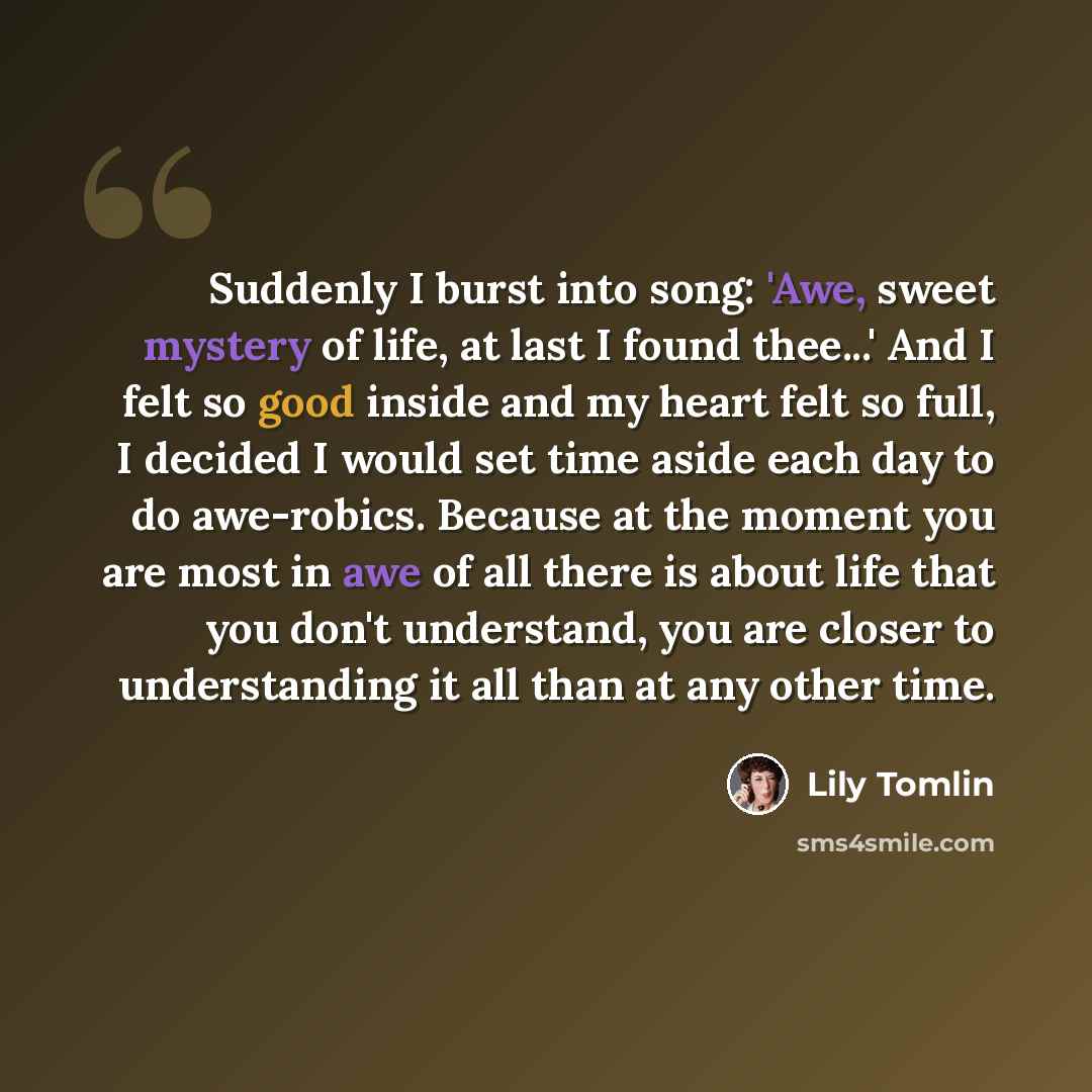 “Suddenly I burst into song: 'Awe, sweet mystery of life, at last I found thee...' And I felt so good inside and my heart felt so full, I decided I would set time aside each day to do awe-robics. Because at the moment you are most in awe of all there is about life that you don't understand, you are…” quote by Lily Tomlin