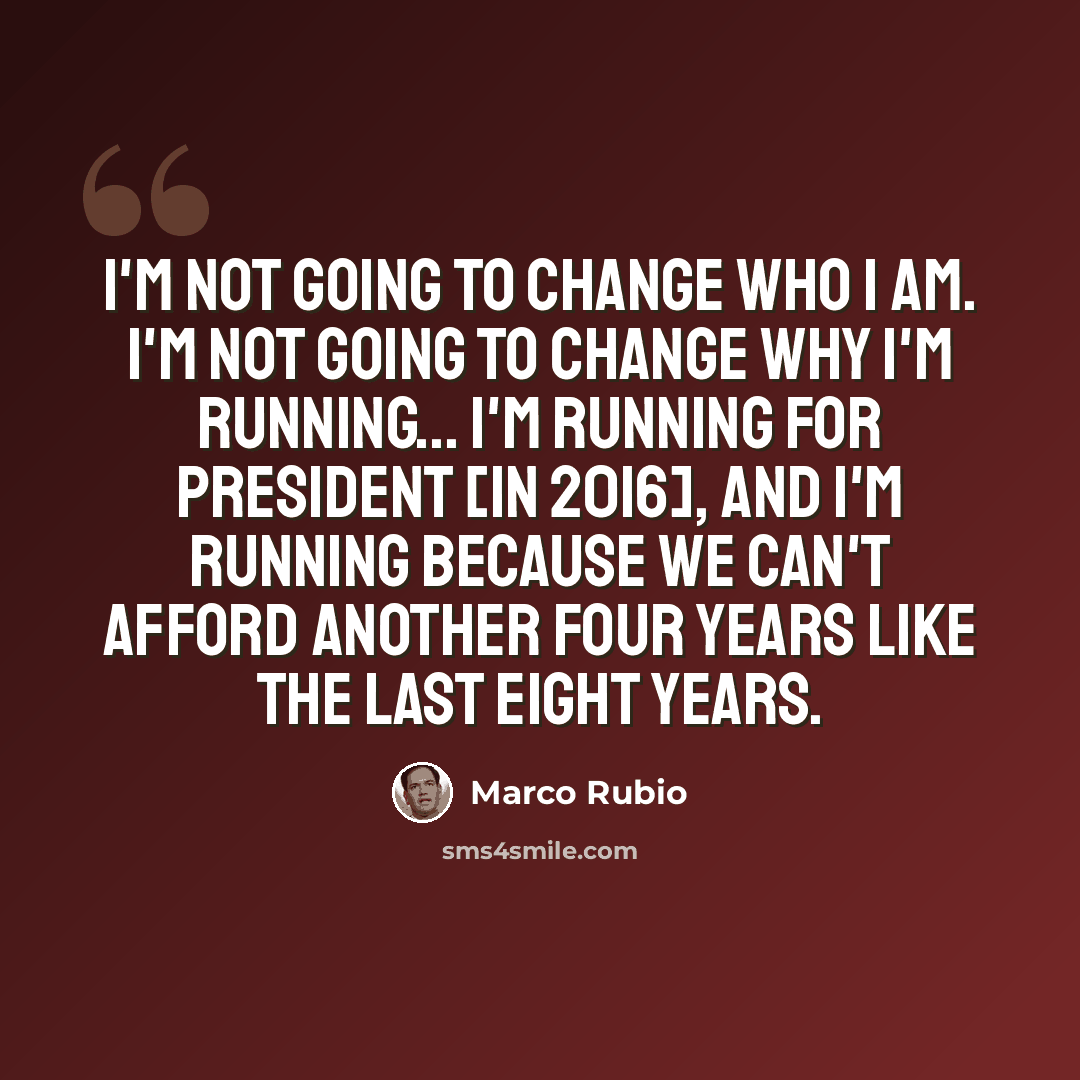 “I'm not going to change who I am. I'm not going to change why I'm running... I'm running for president [in 2016], and I'm running because we can't afford another four years like the last eight years.” quote by Marco Rubio