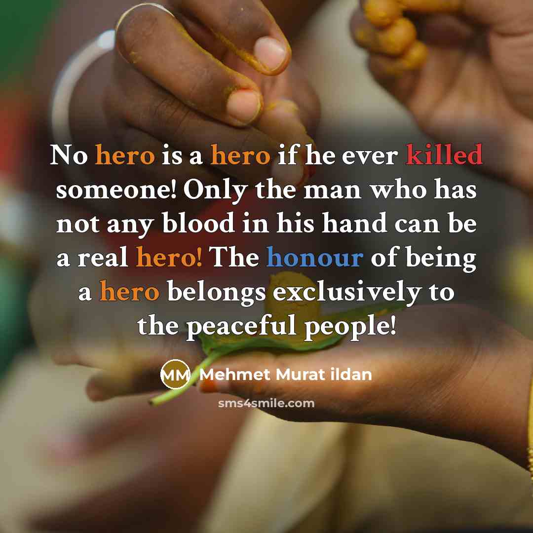 “No hero is a hero if he ever killed someone! Only the man who has not any blood in his hand can be a real hero! The honour of being a hero belongs exclusively to the peaceful people!” quote by Mehmet Murat Ildan