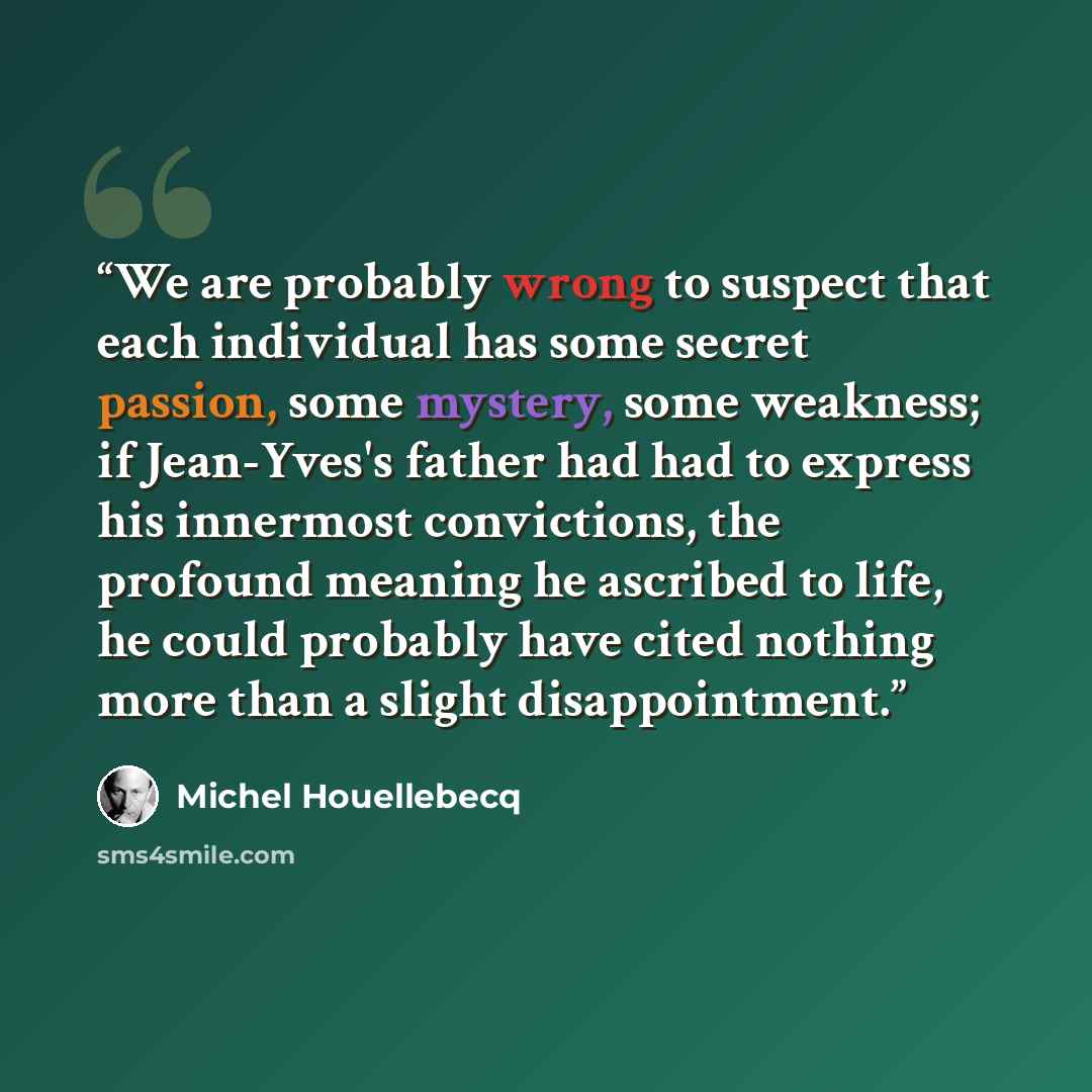 “We are probably wrong to suspect that each individual has some secret passion, some mystery, some weakness; if Jean-Yves's father had had to express his innermost convictions, the profound meaning he ascribed to life, he could probably have cited nothing more than a slight disappointment.” quote by Michel Houellebecq