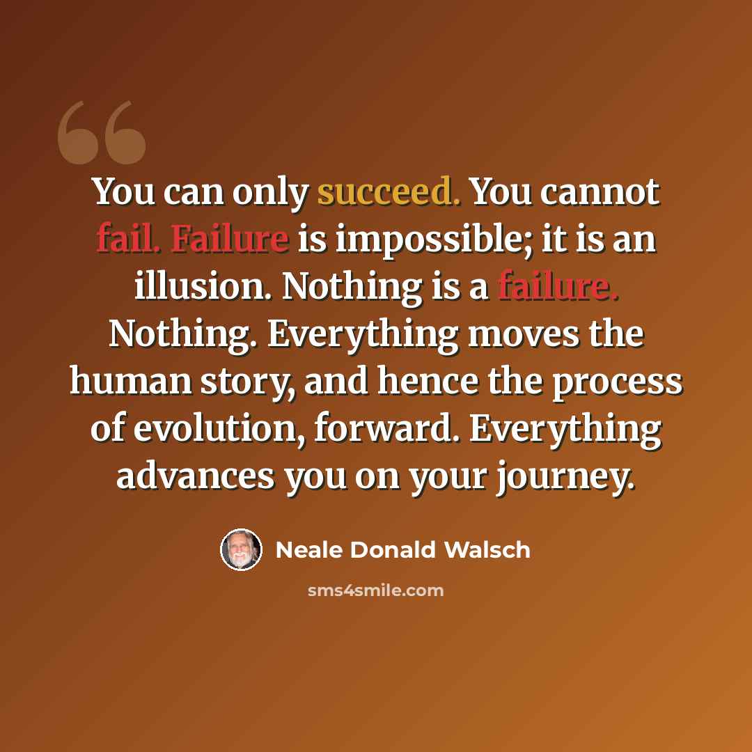 “You can only succeed. You cannot fail. Failure is impossible; it is an illusion. Nothing is a failure. Nothing. Everything moves the human story, and hence the process of evolution, forward. Everything advances you on your journey.” quote by Neale Donald Walsch
