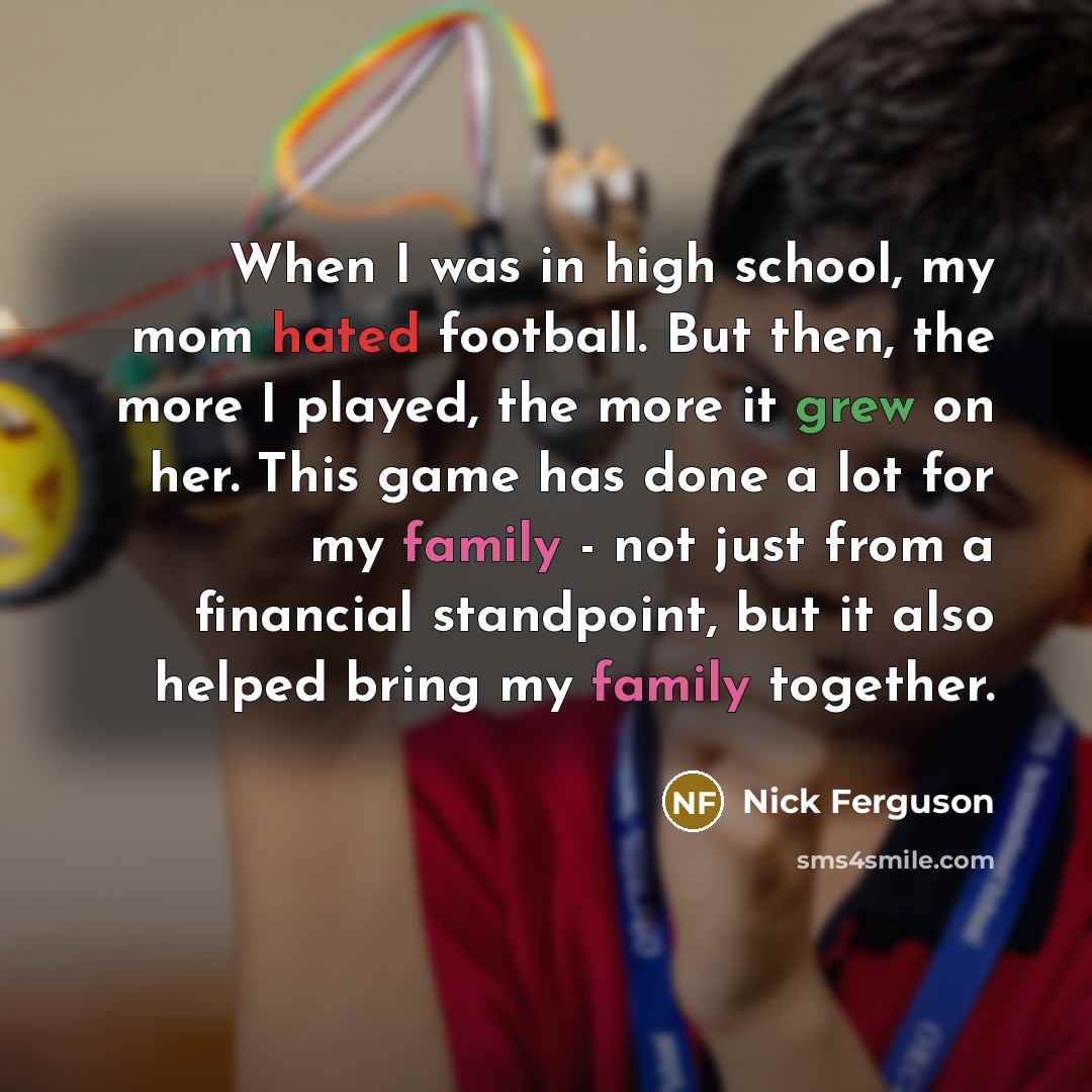 “When I was in high school, my mom hated football. But then, the more I played, the more it grew on her. This game has done a lot for my family - not just from a financial standpoint, but it also helped bring my family together.” quote by Nick Ferguson