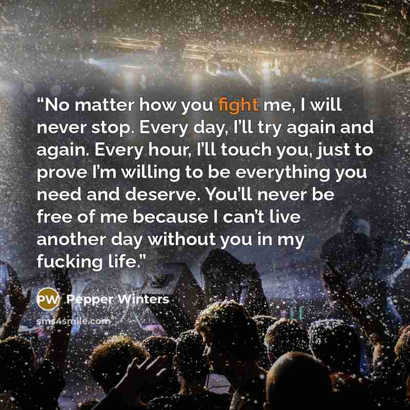 “No matter how you fight me, I will never stop. Every day, I’ll try again and again. Every hour, I’ll touch you, just to prove I’m willing to be everything you need and deserve. You’ll never be free of me because I can’t live another day without you in my fucking life.” quote by Pepper Winters