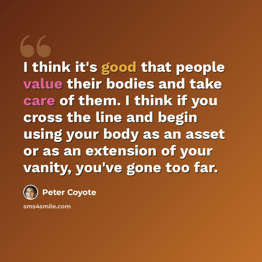 “I think it's good that people value their bodies and take care of them. I think if you cross the line and begin using your body as an asset or as an extension of your vanity, you've gone too far.” quote by Peter Coyote