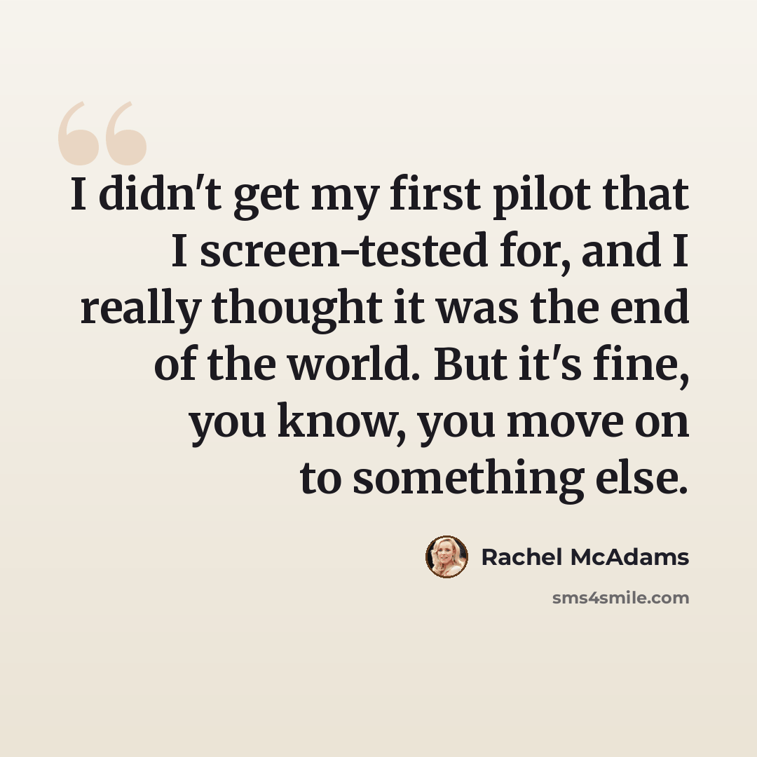 “I didn't get my first pilot that I screen-tested for, and I really thought it was the end of the world. But it's fine, you know, you move on to something else.” quote by Rachel McAdams
