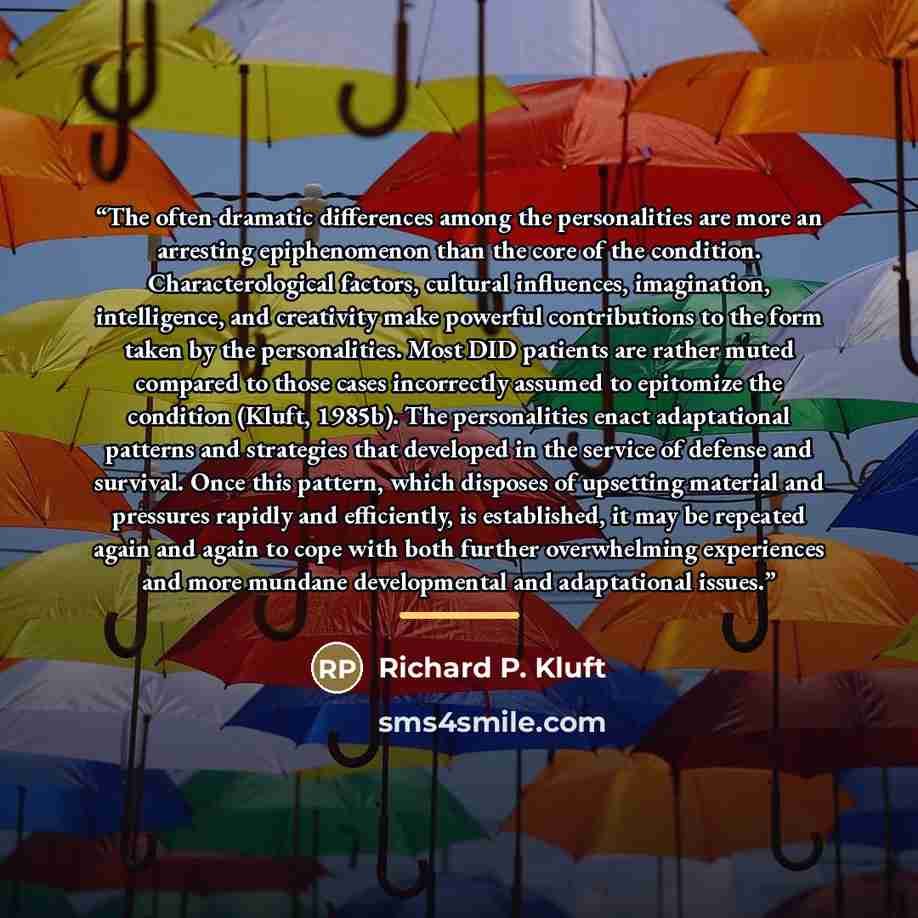 “The often dramatic differences among the personalities are more an arresting epiphenomenon than the core of the condition. Characterological factors, cultural inﬂuences, imagination, intelligence, and creativity make powerful contributions to the form taken by the personalities. Most DID patients…” quote by Richard P. Kluft