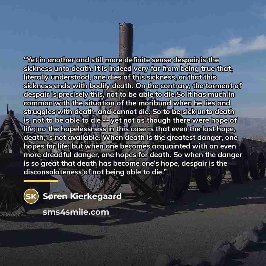 “Yet in another and still more definite sense despair is the sickness unto death. It is indeed very far from being true that, literally understood, one dies of this sickness, or that this sickness ends with bodily death. On the contrary, the torment of despair is precisely this, not to be able to…” quote by Søren Kierkegaard