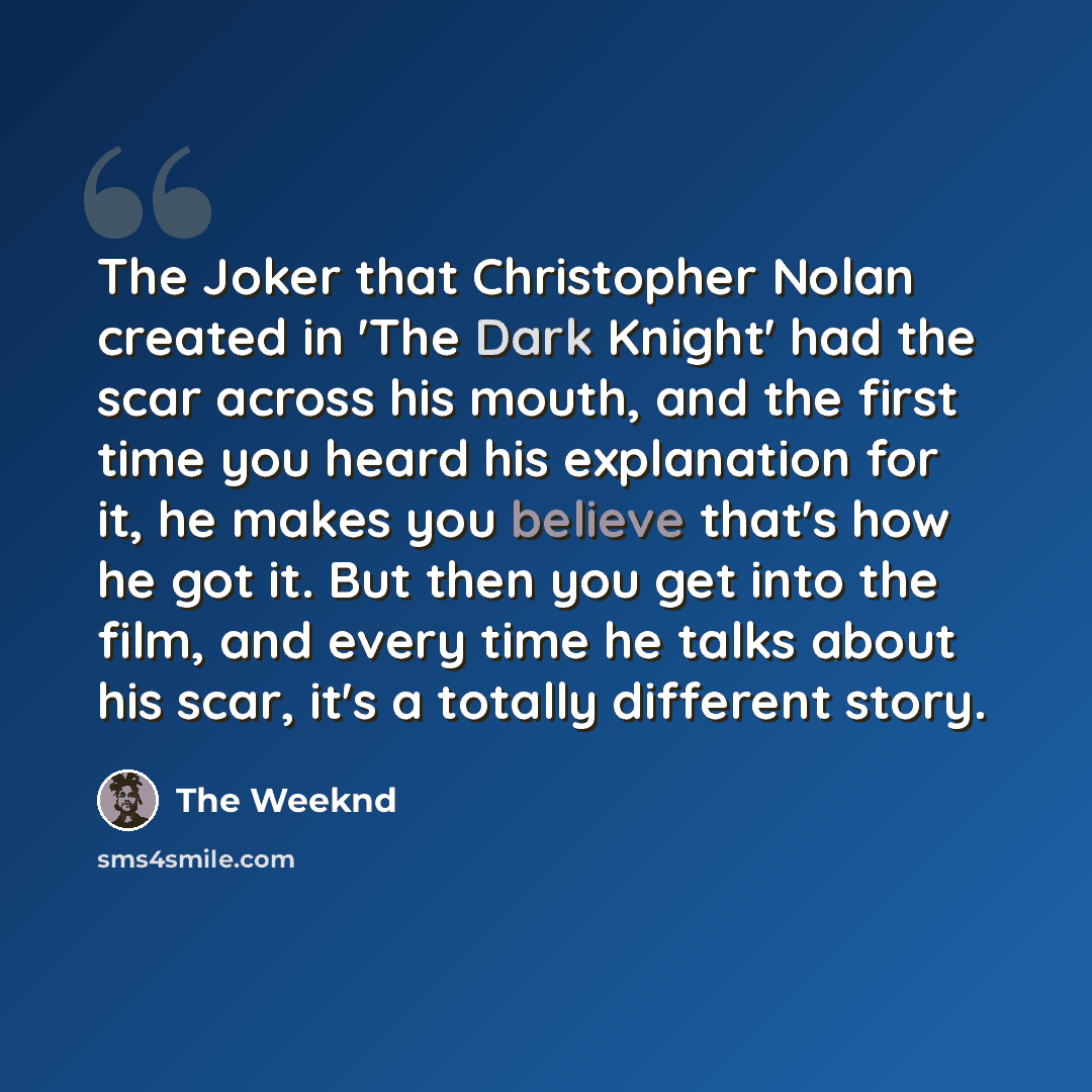 “The Joker that Christopher Nolan created in 'The Dark Knight' had the scar across his mouth, and the first time you heard his explanation for it, he makes you believe that's how he got it. But then you get into the film, and every time he talks about his scar, it's a totally different story.” quote by The Weeknd