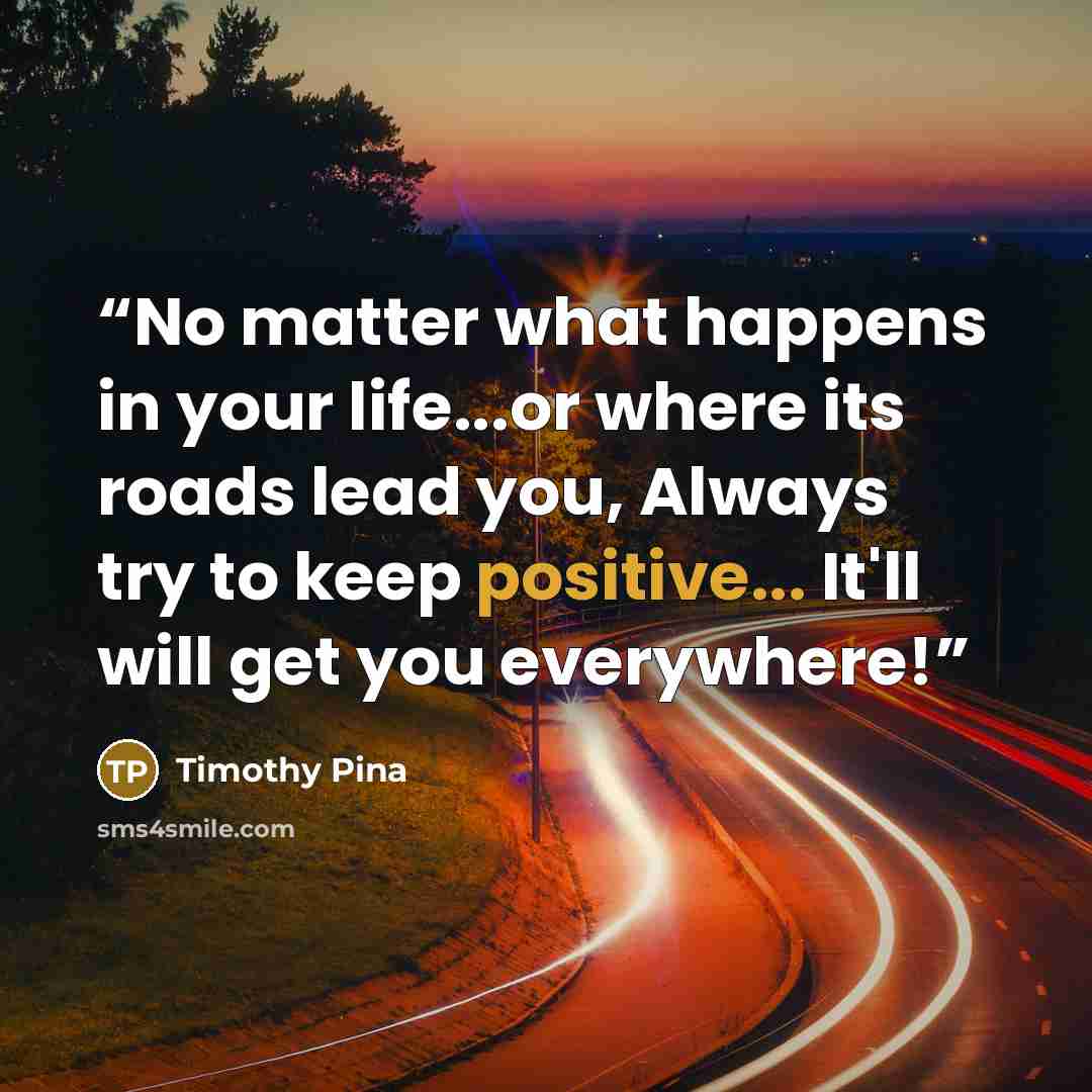 “No matter what happens in your life...or where its roads lead you, Always try to keep positive... It'll will get you everywhere!” quote by Timothy Pina