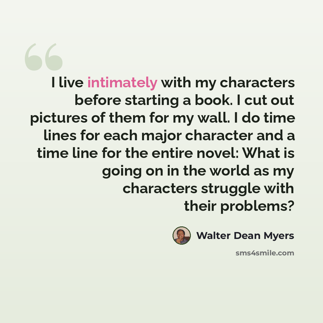 “I live intimately with my characters before starting a book. I cut out pictures of them for my wall. I do time lines for each major character and a time line for the entire novel: What is going on in the world as my characters struggle with their problems?” quote by Walter Dean Myers