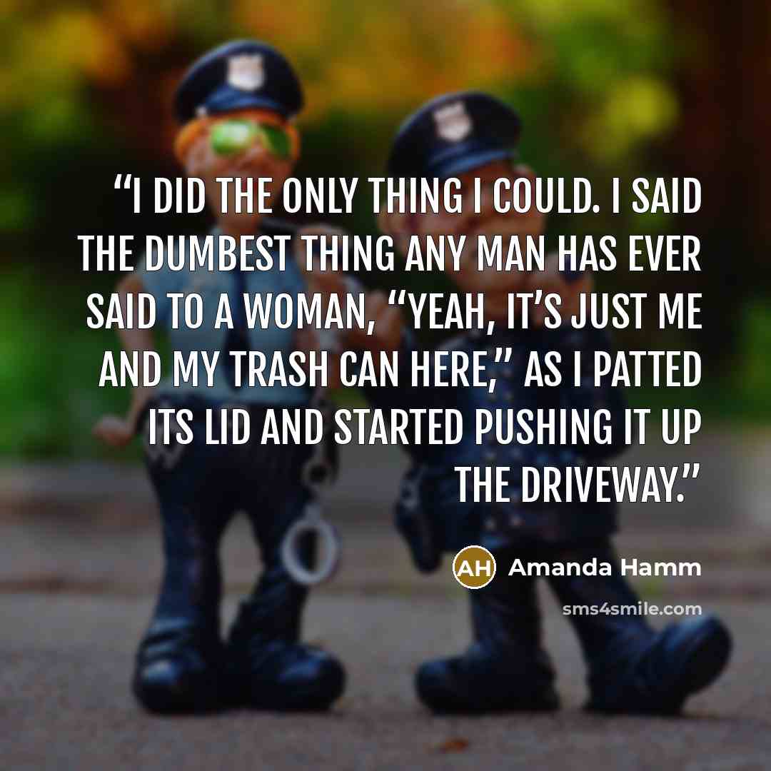 “I did the only thing I could. I said the dumbest thing any man has ever said to a woman, “Yeah, it’s just me and my trash can here,” as I patted its lid and started pushing it up the driveway.” quote by Amanda Hamm