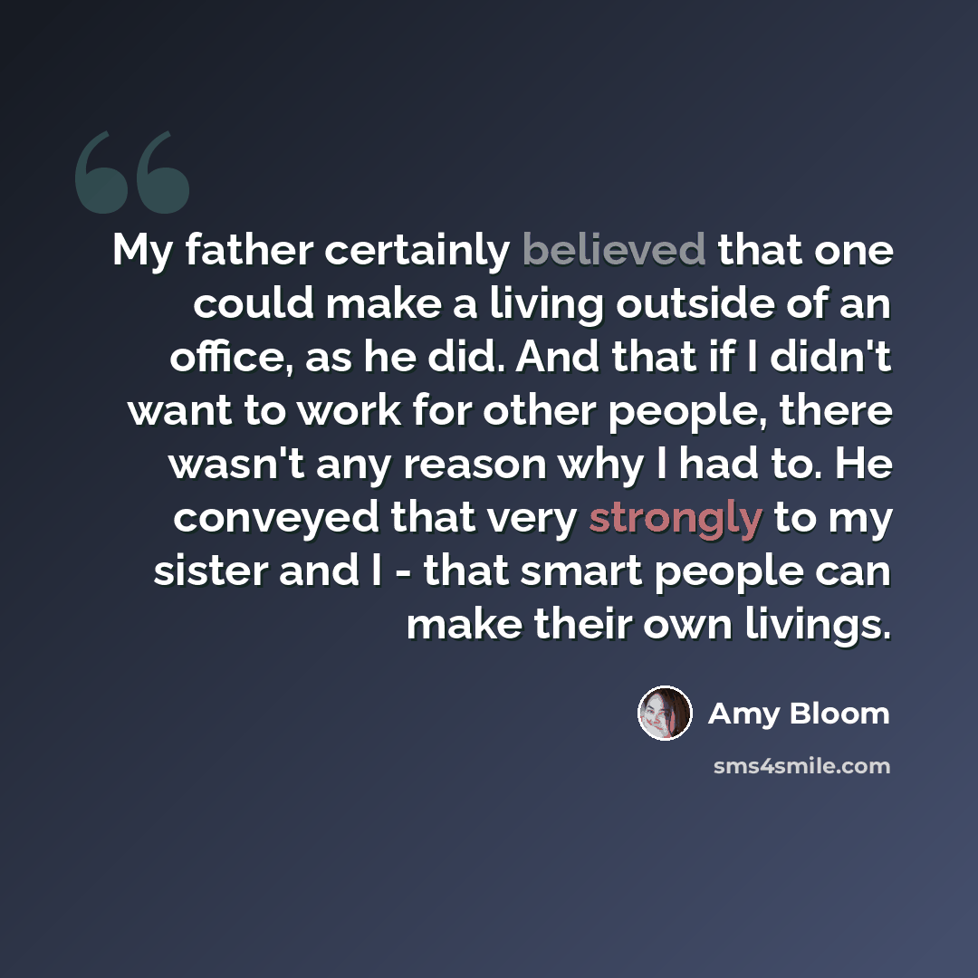 “My father certainly believed that one could make a living outside of an office, as he did. And that if I didn't want to work for other people, there wasn't any reason why I had to. He conveyed that very strongly to my sister and I - that smart people can make their own livings.” quote by Amy Bloom