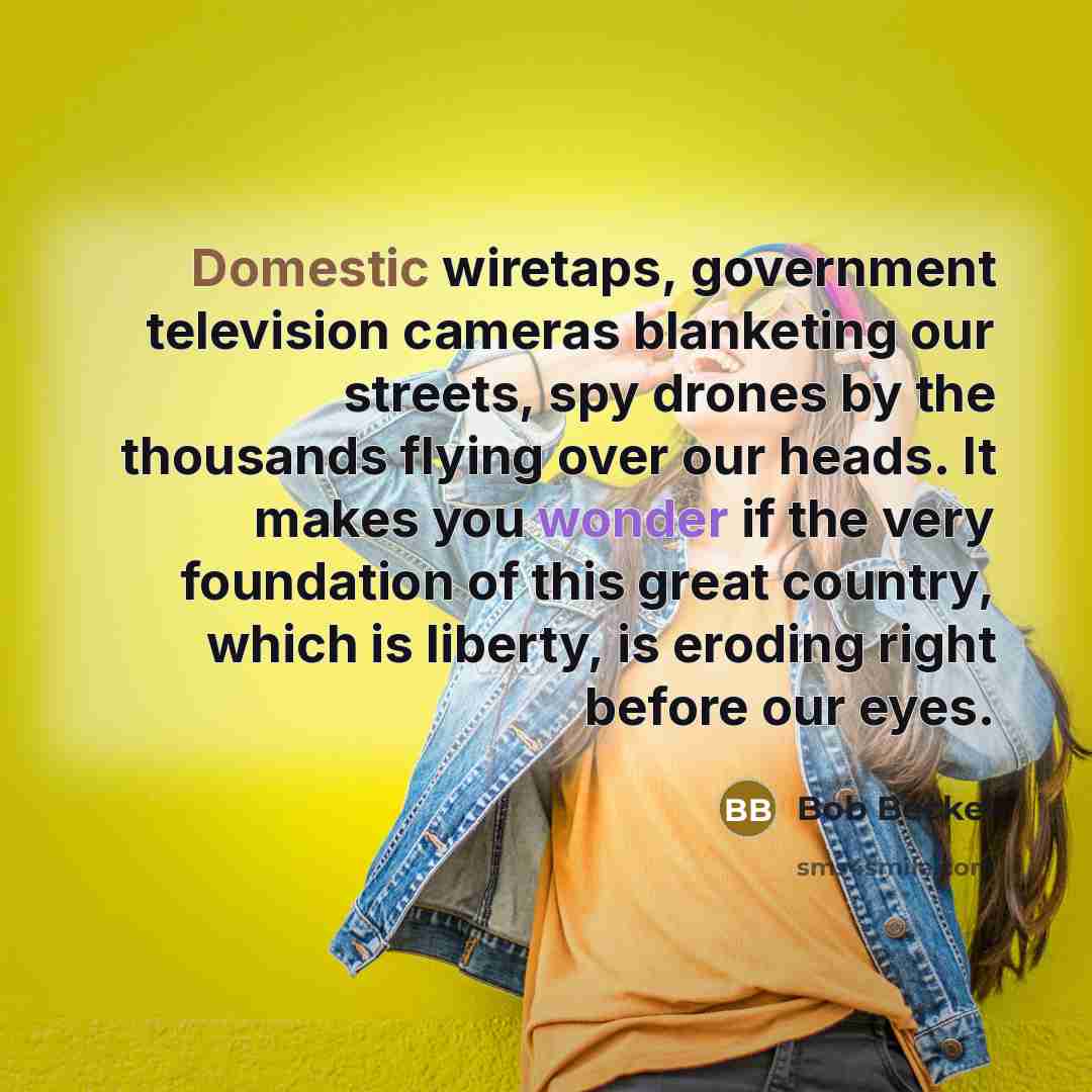 “Domestic wiretaps, government television cameras blanketing our streets, spy drones by the thousands flying over our heads. It makes you wonder if the very foundation of this great country, which is liberty, is eroding right before our eyes.” quote by Bob Beckel