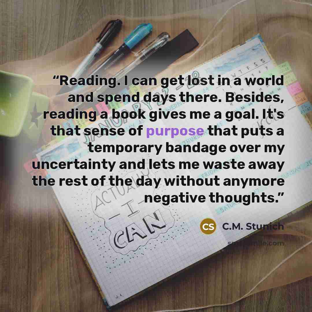 “Reading. I can get lost in a world and spend days there. Besides, reading a book gives me a goal. It's that sense of purpose that puts a temporary bandage over my uncertainty and lets me waste away the rest of the day without anymore negative thoughts.” quote by C.M. Stunich