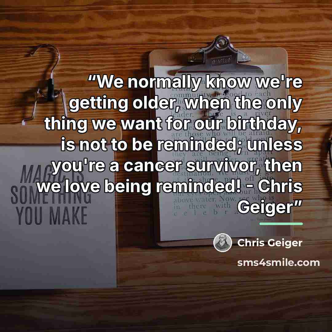 “We normally know we're getting older, when the only thing we want for our birthday, is not to be reminded; unless you're a cancer survivor, then we love being reminded! - Chris Geiger” quote by Chris Geiger