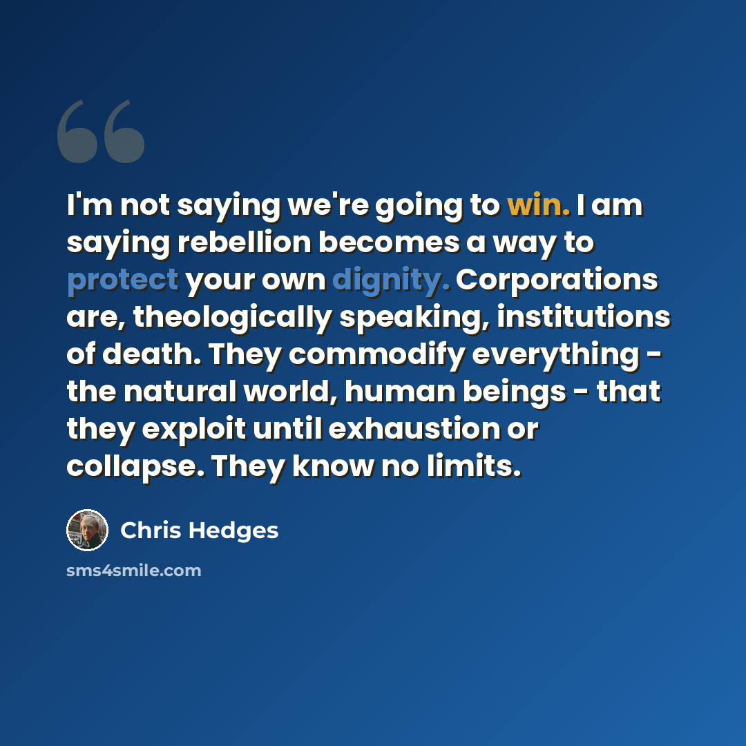 “I'm not saying we're going to win. I am saying rebellion becomes a way to protect your own dignity. Corporations are, theologically speaking, institutions of death. They commodify everything - the natural world, human beings - that they exploit until exhaustion or collapse. They know no limits.” quote by Chris Hedges