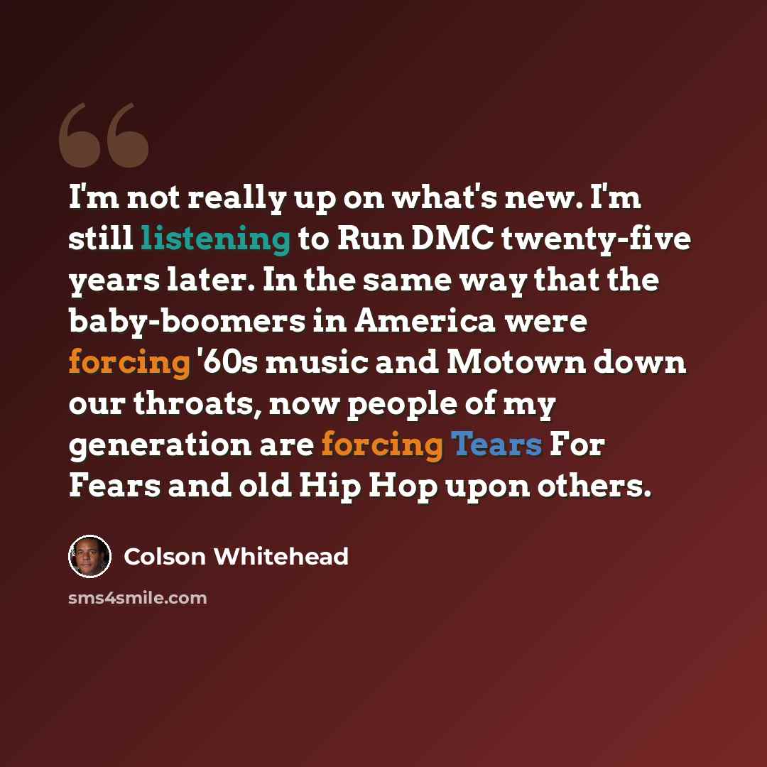 “I'm not really up on what's new. I'm still listening to Run DMC twenty-five years later. In the same way that the baby-boomers in America were forcing '60s music and Motown down our throats, now people of my generation are forcing Tears For Fears and old Hip Hop upon others.” quote by Colson Whitehead