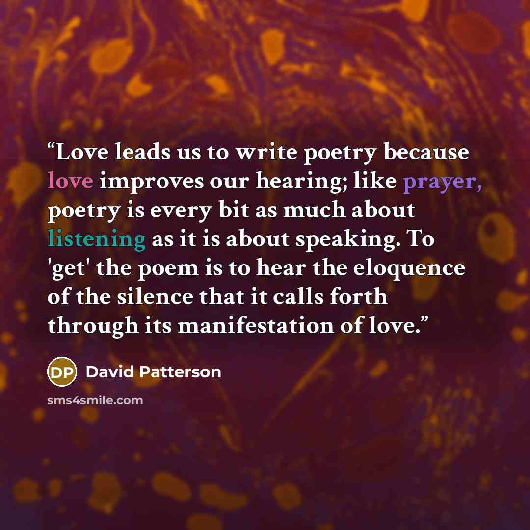 “Love leads us to write poetry because love improves our hearing; like prayer, poetry is every bit as much about listening as it is about speaking. To 'get' the poem is to hear the eloquence of the silence that it calls forth through its manifestation of love.” quote by David Patterson
