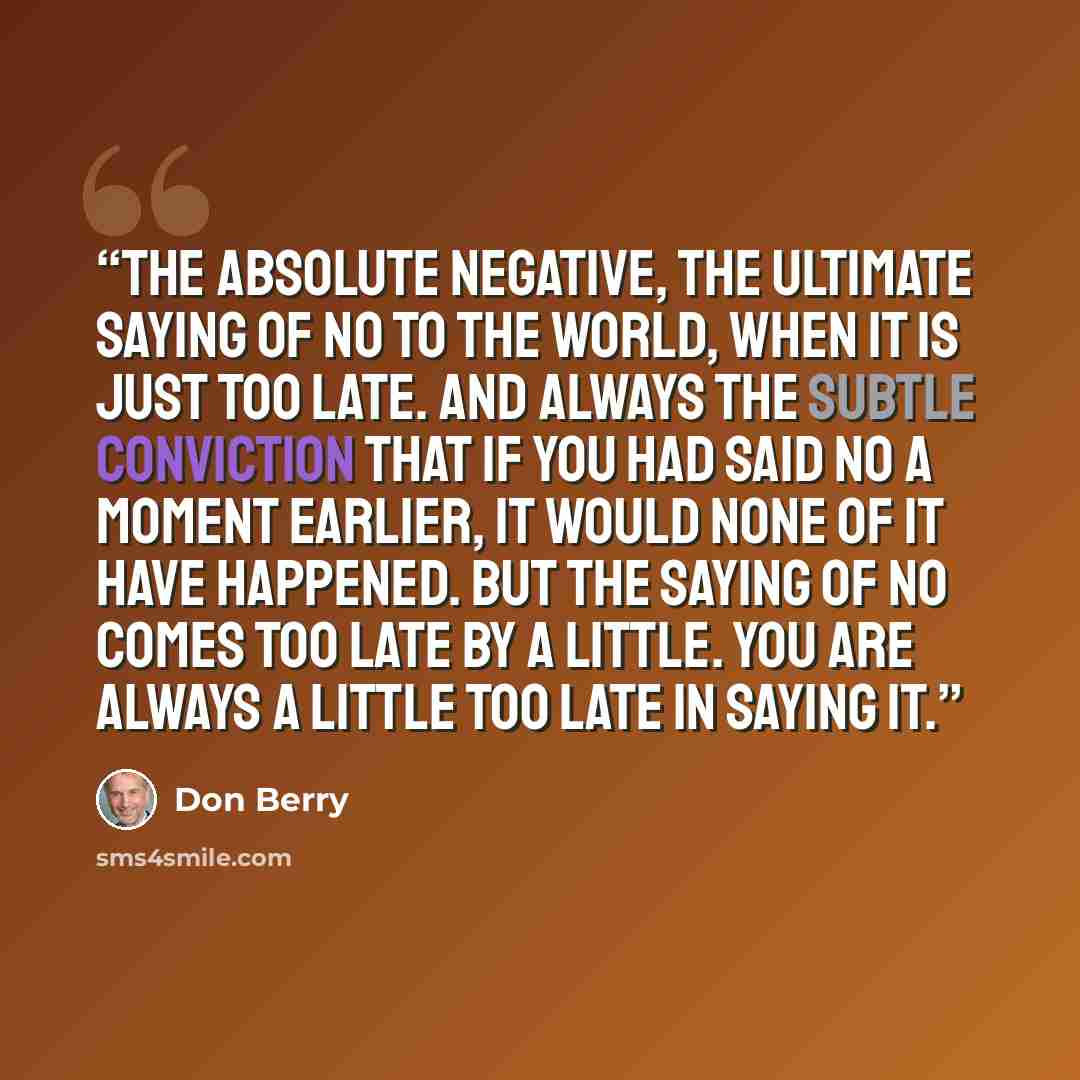 “The absolute negative, the ultimate saying of no to the world, when it is just too late. And always the subtle conviction that if you had said No a moment earlier, it would none of it have happened. But the saying of no comes too late by a little. You are always a little too late in saying it.” quote by Don Berry