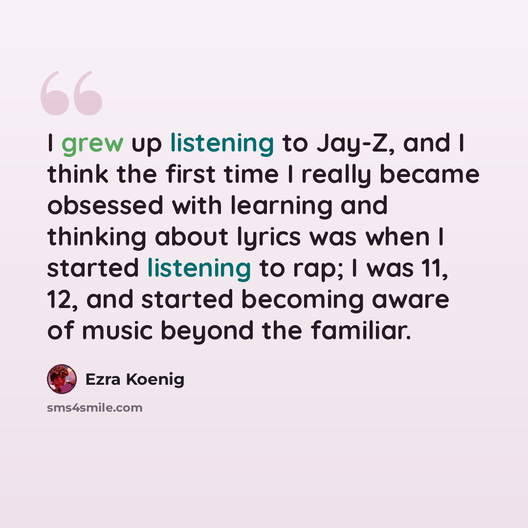 “I grew up listening to Jay-Z, and I think the first time I really became obsessed with learning and thinking about lyrics was when I started listening to rap; I was 11, 12, and started becoming aware of music beyond the familiar.” quote by Ezra Koenig