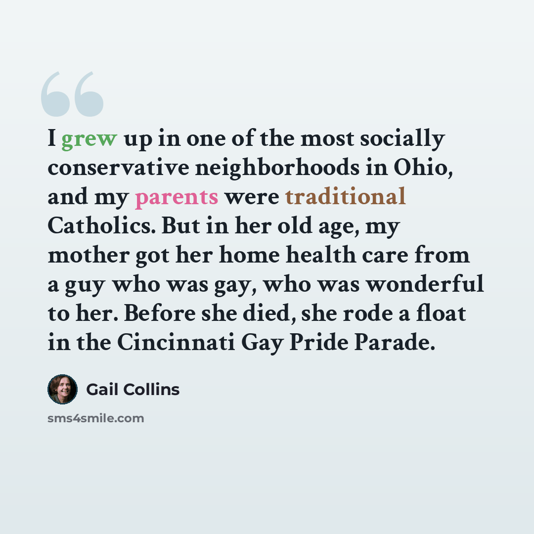 “I grew up in one of the most socially conservative neighborhoods in Ohio, and my parents were traditional Catholics. But in her old age, my mother got her home health care from a guy who was gay, who was wonderful to her. Before she died, she rode a float in the Cincinnati Gay Pride Parade.” quote by Gail Collins