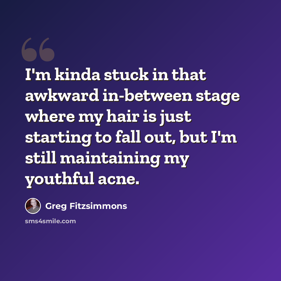 “I'm kinda stuck in that awkward in-between stage where my hair is just starting to fall out, but I'm still maintaining my youthful acne.” quote by Greg Fitzsimmons