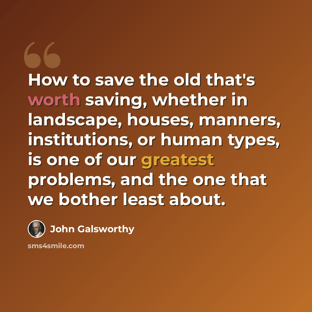 “How to save the old that's worth saving, whether in landscape, houses, manners, institutions, or human types, is one of our greatest problems, and the one that we bother least about.” quote by John Galsworthy