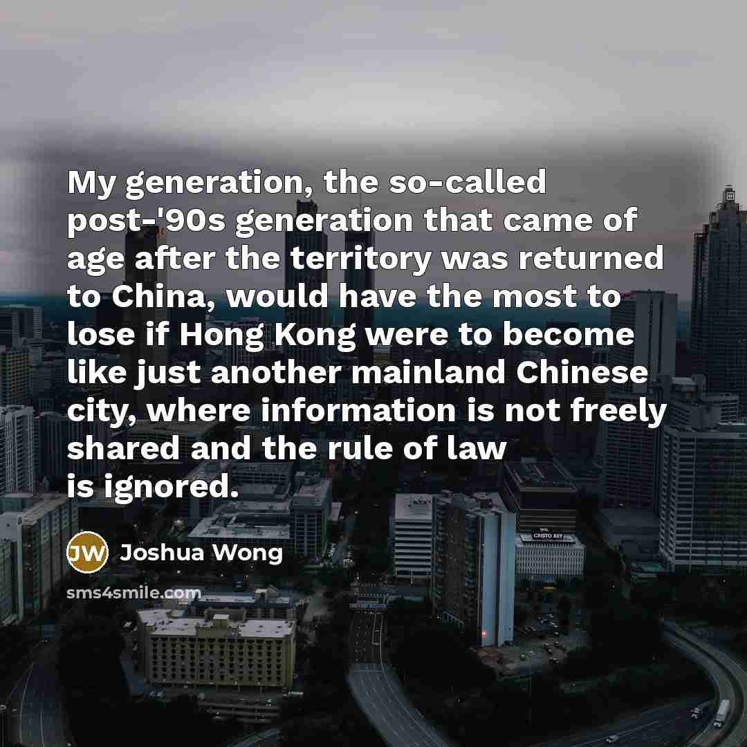 “My generation, the so-called post-'90s generation that came of age after the territory was returned to China, would have the most to lose if Hong Kong were to become like just another mainland Chinese city, where information is not freely shared and the rule of law is ignored.” quote by Joshua Wong