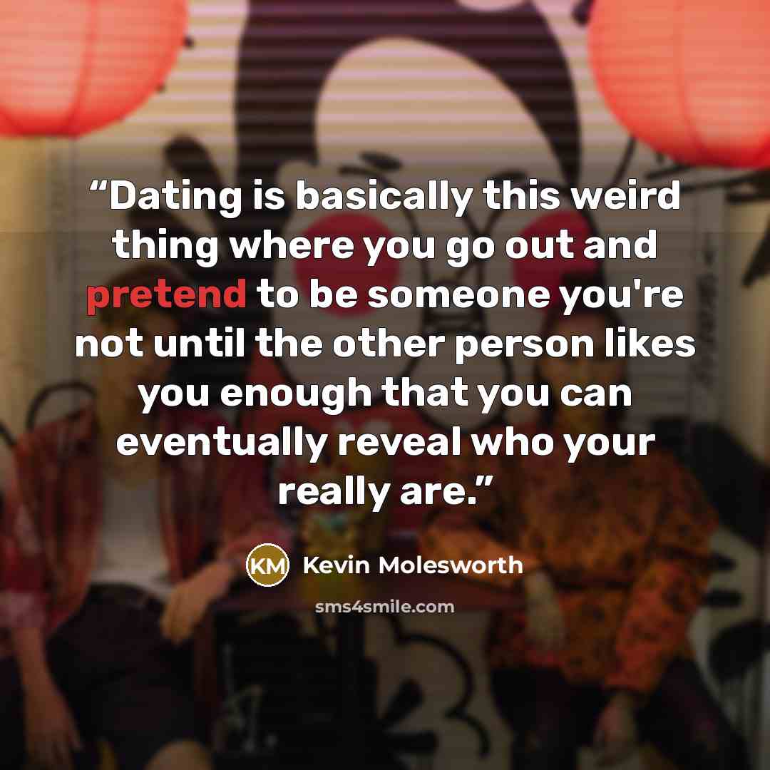 “Dating is basically this weird thing where you go out and pretend to be someone you're not until the other person likes you enough that you can eventually reveal who your really are.” quote by Kevin Molesworth