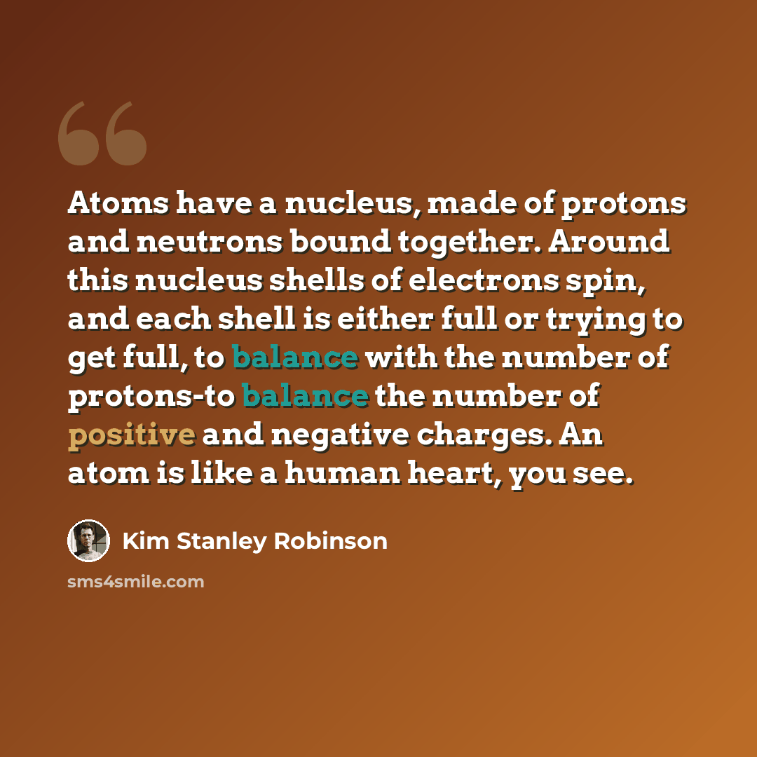 “Atoms have a nucleus, made of protons and neutrons bound together. Around this nucleus shells of electrons spin, and each shell is either full or trying to get full, to balance with the number of protons-to balance the number of positive and negative charges. An atom is like a human heart, you see.” quote by Kim Stanley Robinson