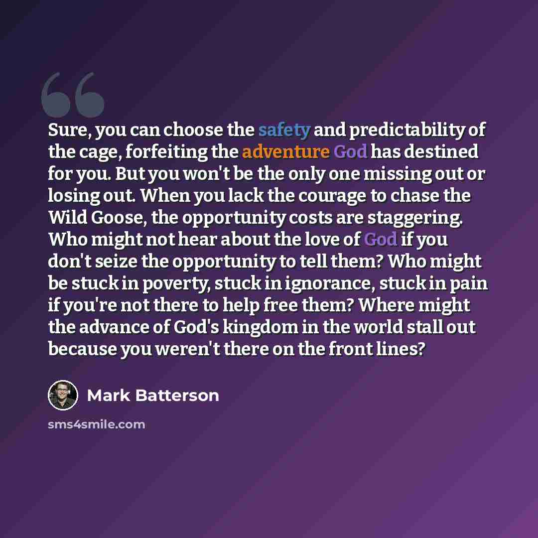 “Sure, you can choose the safety and predictability of the cage, forfeiting the adventure God has destined for you. But you won't be the only one missing out or losing out. When you lack the courage to chase the Wild Goose, the opportunity costs are staggering. Who might not hear about the love of…” quote by Mark Batterson