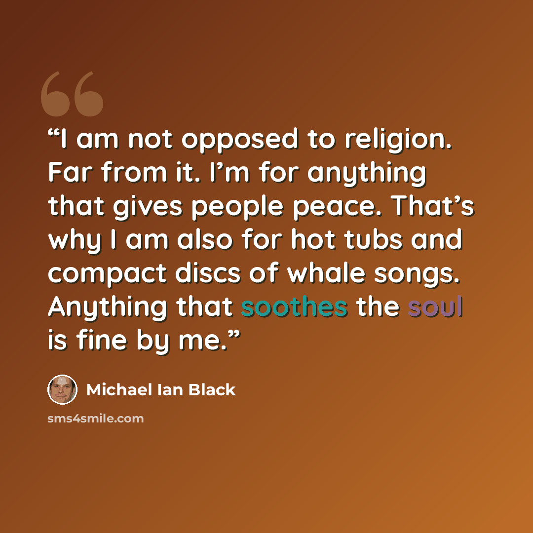 “I am not opposed to religion. Far from it. I’m for anything that gives people peace. That’s why I am also for hot tubs and compact discs of whale songs. Anything that soothes the soul is fine by me.” quote by Michael Ian Black