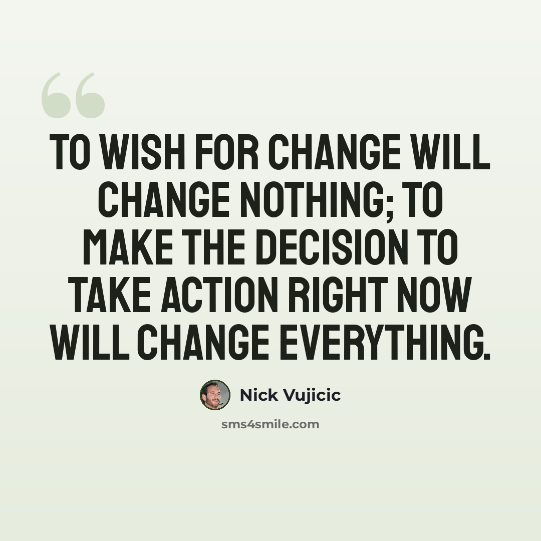 “To wish for change will change nothing; To make the decision to take action right now will change everything.” quote by Nick Vujicic