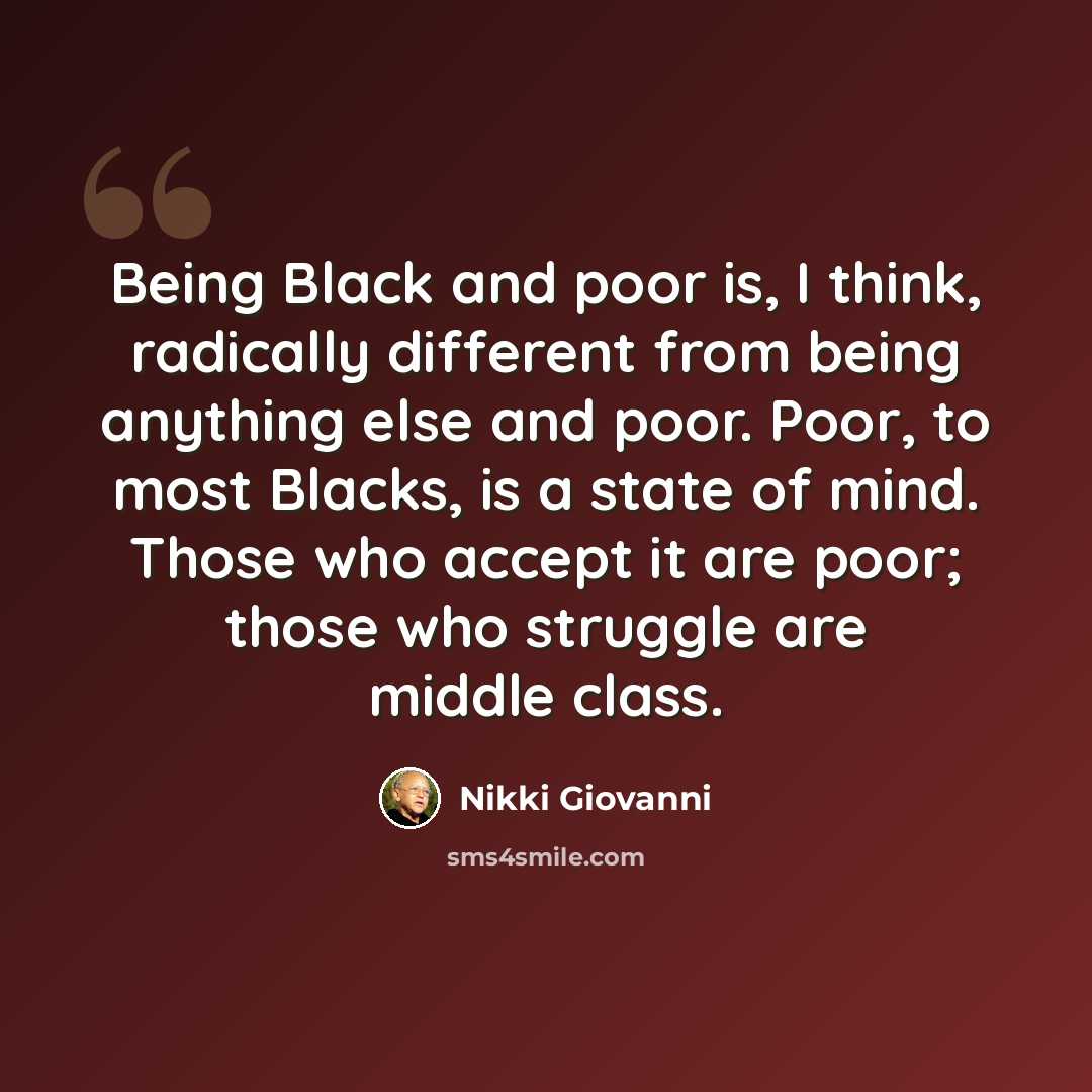 “Being Black and poor is, I think, radically different from being anything else and poor. Poor, to most Blacks, is a state of mind. Those who accept it are poor; those who struggle are middle class.” quote by Nikki Giovanni