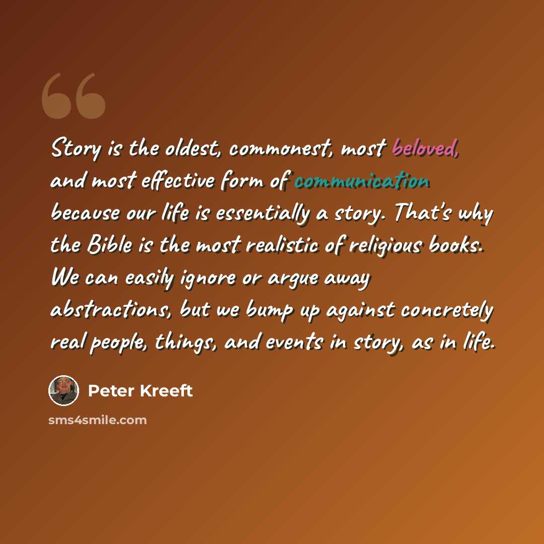 “Story is the oldest, commonest, most beloved, and most effective form of communication because our life is essentially a story. That's why the Bible is the most realistic of religious books. We can easily ignore or argue away abstractions, but we bump up against concretely real people, things, and…” quote by Peter Kreeft