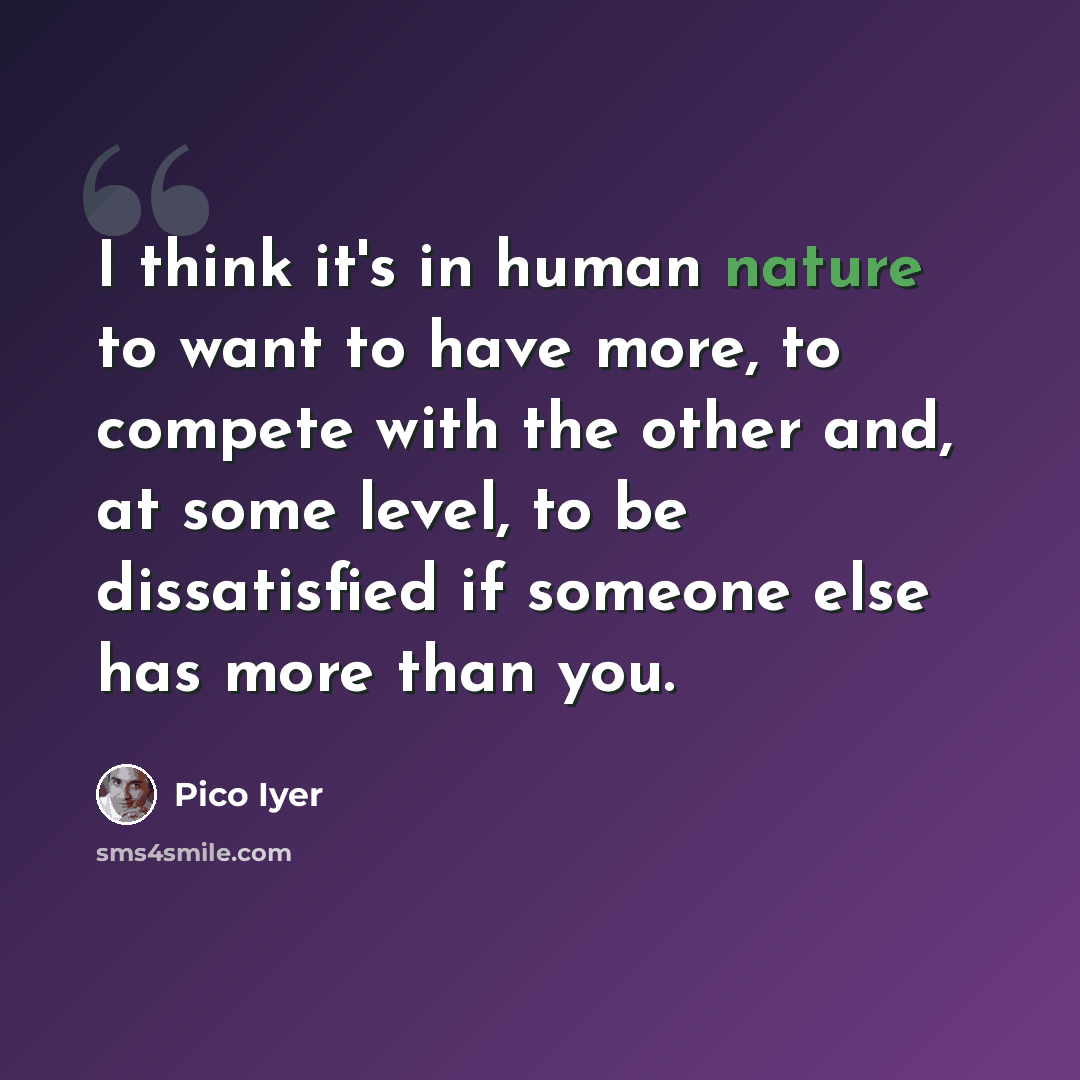 “I think it's in human nature to want to have more, to compete with the other and, at some level, to be dissatisfied if someone else has more than you.” quote by Pico Iyer