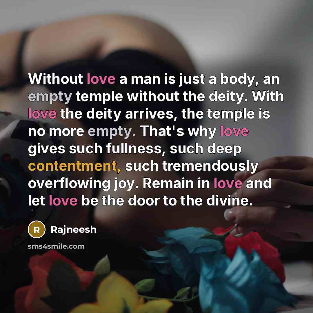 “Without love a man is just a body, an empty temple without the deity. With love the deity arrives, the temple is no more empty. That's why love gives such fullness, such deep contentment, such tremendously overflowing joy. Remain in love and let love be the door to the divine.” quote by Rajneesh
